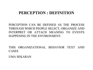 PERCEPTION : DEFINITION
PERCEPTION CAN BE DEFINED AS THE PROCESS
THROUGH WHICH PEOPLE SELECT, ORGANIZE AND
INTERPRET OR ATTACH MEANING TO EVENTS
HAPPENING IN THE ENVIRONMENT.
THIS ORGANIZATIONAL BEHAVIOR TEXT AND
CASES
UMA SEKARAN
 