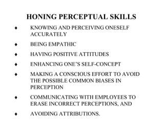 HONING PERCEPTUAL SKILLS
♦ KNOWING AND PERCEIVING ONESELF
ACCURATELY
♦ BEING EMPATHIC
♦ HAVING POSITIVE ATTITUDES
♦ ENHANCING ONE’S SELF-CONCEPT
♦ MAKING A CONSCIOUS EFFORT TO AVOID
THE POSSIBLE COMMON BIASES IN
PERCEPTION
♦ COMMUNICATING WITH EMPLOYEES TO
ERASE INCORRECT PERCEPTIONS, AND
♦ AVOIDING ATTRIBUTIONS.
 
