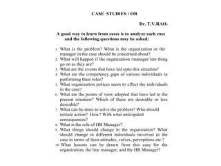CASE STUDIES : OB
Dr. T.V.RAO.
A good way to learn from cases is to analyze each case
and the following questions may be asked:
1. What is the problem? What is the organization or the
manager in the case should be concerned about?
2. What will happen if the organization /manager lets thing
go on as they are?
3. What are the events that have led upto this situation?
4. What are the competency gaps of various individuals in
performing their roles?
5. What organization polices seem to effect the individuals
in the case?
6. What are the points of view adopted that have led to the
present situation? Which of these are desirable or less
desirable?
7. What can be done to solve the problem? Who should
initiate action? How? With what anticipated
consequences?
8. What is the role of HR Manager?
9. What things should change in the organization? What
should change in different individuals involved in the
case in terms of their attitudes, valves, perceptions etc.?
10. What lessons can be drawn from this case for the
organization, the line manager, and the HR Manager?
 