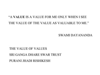 “A VALUE IS A VALUE FOR ME ONLY WHEN I SEE
THE VALUE OF THE VALUE AS VALUABLE TO ME.”
SWAMI DAYANANDA
THE VALUE OF VALUES
SRI GANGA DHARE SWAR TRUST
PURANI JHADI RISHIKESH
 