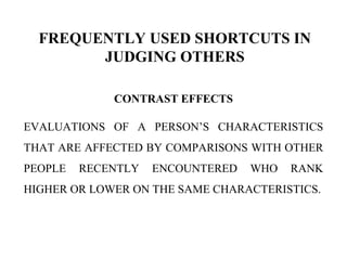 FREQUENTLY USED SHORTCUTS IN
JUDGING OTHERS
CONTRAST EFFECTS
EVALUATIONS OF A PERSON’S CHARACTERISTICS
THAT ARE AFFECTED BY COMPARISONS WITH OTHER
PEOPLE RECENTLY ENCOUNTERED WHO RANK
HIGHER OR LOWER ON THE SAME CHARACTERISTICS.
 
