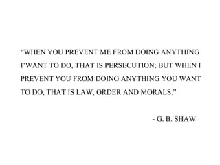 “WHEN YOU PREVENT ME FROM DOING ANYTHING
I’WANT TO DO, THAT IS PERSECUTION; BUT WHEN I
PREVENT YOU FROM DOING ANYTHING YOU WANT
TO DO, THAT IS LAW, ORDER AND MORALS.”
- G. B. SHAW
 