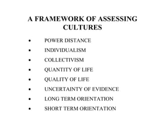 A FRAMEWORK OF ASSESSING
CULTURES
• POWER DISTANCE
• INDIVIDUALISM
• COLLECTIVISM
• QUANTITY OF LIFE
• QUALITY OF LIFE
• UNCERTAINTY OF EVIDENCE
• LONG TERM ORIENTATION
• SHORT TERM ORIENTATION
 