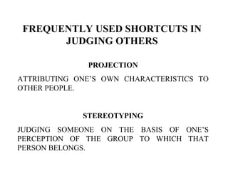 FREQUENTLY USED SHORTCUTS IN
JUDGING OTHERS
PROJECTION
ATTRIBUTING ONE’S OWN CHARACTERISTICS TO
OTHER PEOPLE.
STEREOTYPING
JUDGING SOMEONE ON THE BASIS OF ONE’S
PERCEPTION OF THE GROUP TO WHICH THAT
PERSON BELONGS.
 