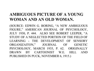 AMBIGUOUS PICTURE OF A YOUNG
WOMAN AND AN OLD WOMAN.
(SOURCE: EDWIN G. BORING, “A NEW AMBIGUOUS
FIGURE,” AMERICAN JOURNAL OF PSYCHOLOGY,
JULY 1930, P. 444. ALSO SEE ROBERT LEEPER, “A
STUDY OF A NEGLECTED PORTION OF THE FIELD OF
LEARNING - THE DEVELOPMENT OF SENSORY
ORGANIZAITON,” JOURNAL OF GENETIC
PSYCHOLOGY, MARCH 1935, P. 62. ORIGINALLY
DRAWN BY CARTOONIST W.E. HILL AND
PUBLISHED IN PUCK, NOVEMBER 6, 1915.)
 