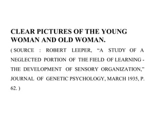 CLEAR PICTURES OF THE YOUNG
WOMAN AND OLD WOMAN.
( SOURCE : ROBERT LEEPER, “A STUDY OF A
NEGLECTED PORTION OF THE FIELD OF LEARNING -
THE DEVELOPMENT OF SENSORY ORGANIZATION,”
JOURNAL OF GENETIC PSYCHOLOGY, MARCH 1935, P.
62. )
 