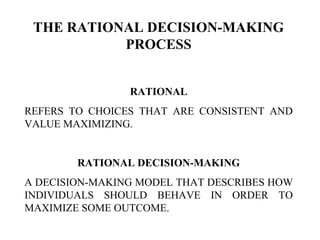 THE RATIONAL DECISION-MAKING
PROCESS
RATIONAL
REFERS TO CHOICES THAT ARE CONSISTENT AND
VALUE MAXIMIZING.
RATIONAL DECISION-MAKING
A DECISION-MAKING MODEL THAT DESCRIBES HOW
INDIVIDUALS SHOULD BEHAVE IN ORDER TO
MAXIMIZE SOME OUTCOME.
 