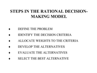 STEPS IN THE RATIONAL DECISION-
MAKING MODEL
♦ DEFINE THE PROBLEM
♦ IDENTIFY THE DECISION CRITERIA
♦ ALLOCATE WEIGHTS TO THE CRITERIA
♦ DEVELOP THE ALTERNATIVES
♦ EVALUATE THE ALTERNATIVES
♦ SELECT THE BEST ALTERNATIVE
 
