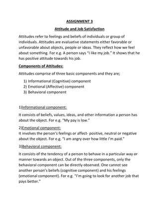 ASSIGNMENT 3
Attitude and Job Satisfaction
Attitudes refer to feelings and beliefs of individuals or group of
individuals. Attitudes are evaluative statements either favorable or
unfavorable about objects, people or ideas. They reflect how we feel
about something. For e.g. A person says “I like my job.” It shows that he
has positive attitude towards his job.
Components of Attitudes:
Attitudes comprise of three basic components and they are;
1) Informational (Cognitive) component
2) Emotional (Affective) component
3) Behavioral component
1)Informational component:
It consists of beliefs, values, ideas, and other information a person has
about the object. For e.g. “My pay is low.”
2)Emotional component:
It involves the person’s feelings or affect- positive, neutral or negative
about the object. For e.g. “I am angry over how little I’m paid.”
3)Behavioral component:
It consists of the tendency of a person to behave in a particular way or
manner towards an object. Out of the three components, only the
behavioral component can be directly observed. One cannot see
another person’s beliefs (cognitive component) and his feelings
(emotional component). For e.g. “I’m going to look for another job that
pays better.”
 