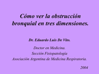 Cómo ver la obstrucción
bronquial en tres dimensiones.
Dr. Eduardo Luis De Vito.
Doctor en Medicina.
Sección Fisiopatología
Asociación Argentina de Medicina Respiratoria.
2004
 