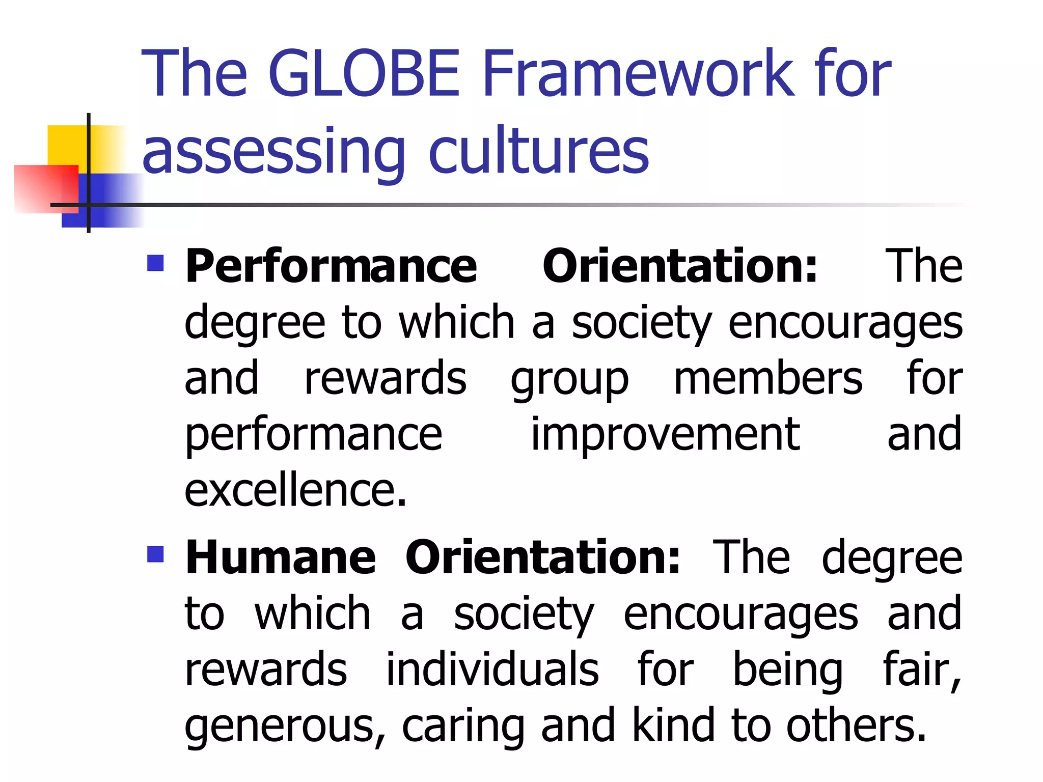 The GLOBE Framework for assessing cultures Performance Orientation:  The degree to which a society encourages and rewards group members for performance improvement and excellence. Humane Orientation:  The degree to which a society encourages and rewards individuals for being fair, generous, caring and kind to others.  