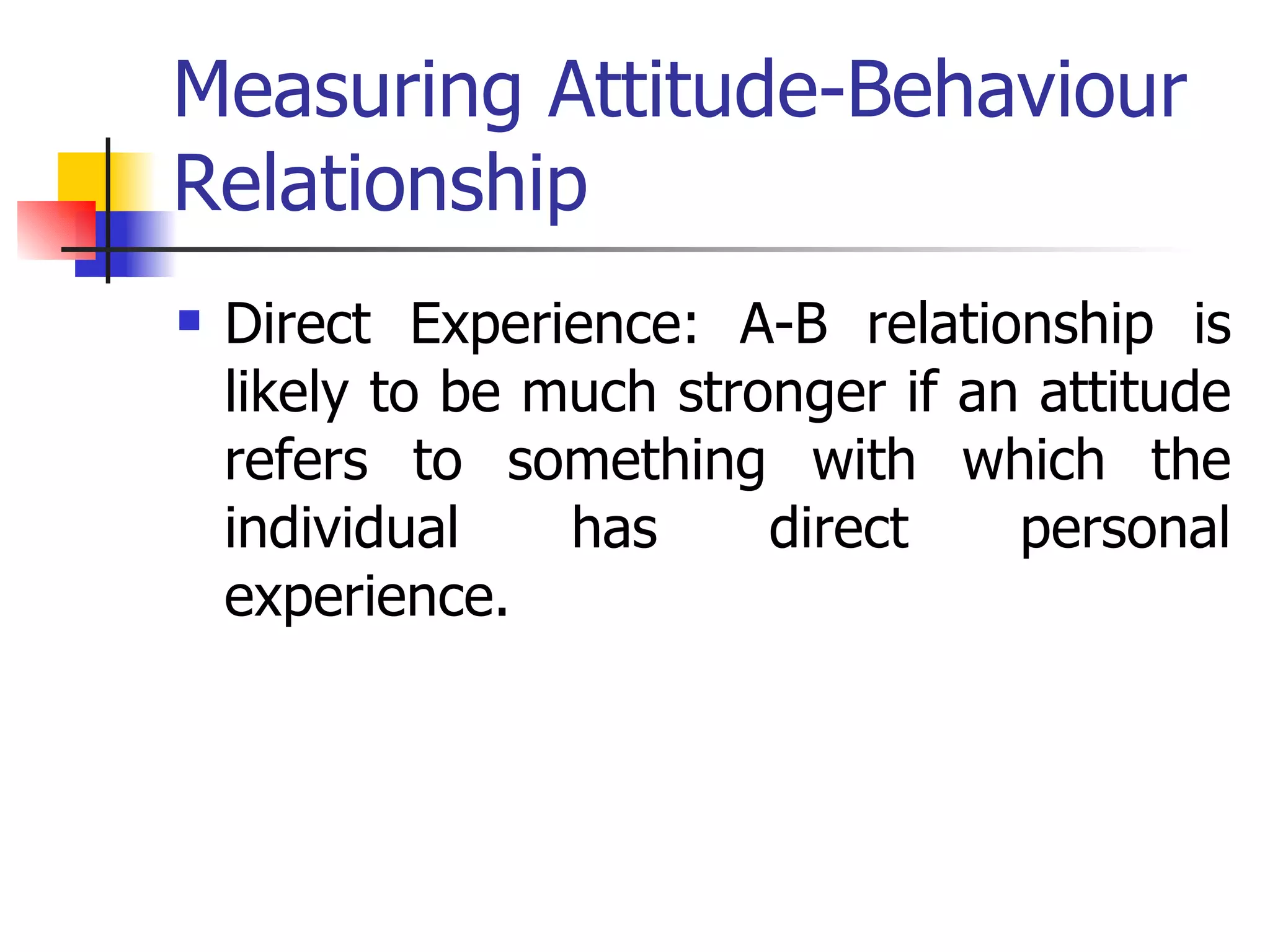 Measuring Attitude-Behaviour Relationship Direct Experience: A-B relationship is likely to be much stronger if an attitude refers to something with which the individual has direct personal experience. 