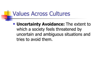Values Across Cultures Uncertainty Avoidance:  The extent to which a society feels threatened by uncertain and ambiguous situations and tries to avoid them.  