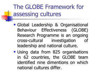 The GLOBE Framework for assessing cultures Global Leadership & Organisational Behaviour Effectiveness (GLOBE) Research Programme is an ongoing cross-cultural investigation of leadership and national culture. Using data from 825 organisations in 62 countries, the GLOBE team identified nine dimentions on which national cultures differ. 
