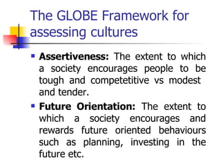 The GLOBE Framework for assessing cultures Assertiveness:  The extent to which a society encourages people to be tough and competetitive vs modest  and tender. Future Orientation:  The extent to which a society encourages and rewards future oriented behaviours such as planning, investing in the future etc. 