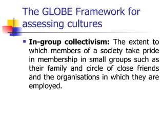 The GLOBE Framework for assessing cultures In-group collectivism:  The extent to which members of a society take pride in membership in small groups such as their family and circle of close friends and the organisations in which they are employed. 
