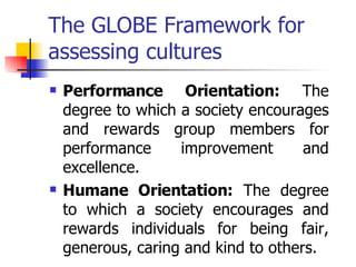 The GLOBE Framework for assessing cultures Performance Orientation:  The degree to which a society encourages and rewards group members for performance improvement and excellence. Humane Orientation:  The degree to which a society encourages and rewards individuals for being fair, generous, caring and kind to others.  