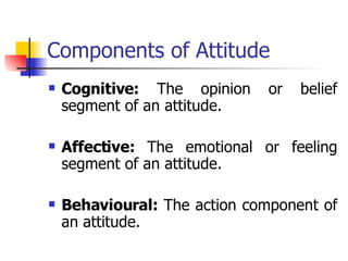 Components of Attitude Cognitive:  The opinion or belief segment of an attitude. Affective:  The emotional or feeling segment of an attitude. Behavioural:  The action component of an attitude. 