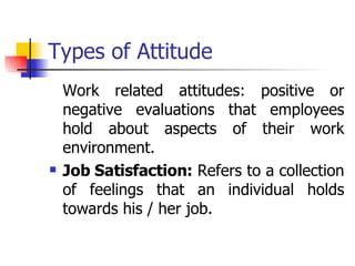 Types of Attitude Work related attitudes: positive or negative evaluations that employees hold about aspects of their work environment. Job Satisfaction:  Refers to a collection of feelings that an individual holds towards his / her job. 