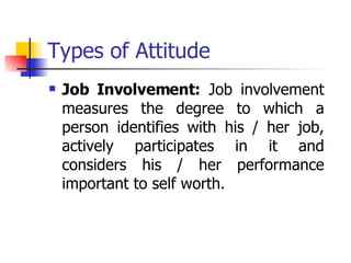 Types of Attitude Job Involvement:  Job involvement measures the degree to which a person identifies with his / her job, actively participates in it and considers his / her performance important to self worth.  