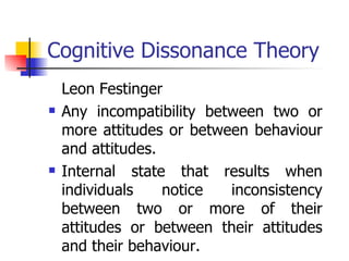 Cognitive Dissonance Theory Leon Festinger Any incompatibility between two or more attitudes or between behaviour and attitudes.  Internal state that results when individuals notice inconsistency between two or more of their attitudes or between their attitudes and their behaviour. 