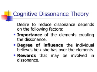 Cognitive Dissonance Theory Desire to reduce dissonance depends on the following factors: Importance  of the elements creating the dissonance. Degree of influence  the individual believes he / she has over the elements Rewards  that may be involved in dissonance. 