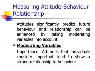 Measuring Attitude-Behaviour Relationship Attitudes significantly predict future behaviour and relationship can be enhanced by taking moderating variables into account. Moderating Variables Importance: Attitudes that individuals consider important tend to show a strong relationship to behaviour.  
