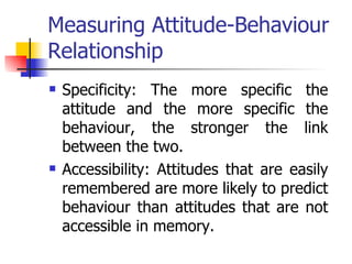 Measuring Attitude-Behaviour Relationship Specificity: The more specific the attitude and the more specific the behaviour, the stronger the link between the two.  Accessibility: Attitudes that are easily remembered are more likely to predict behaviour than attitudes that are not accessible in memory. 