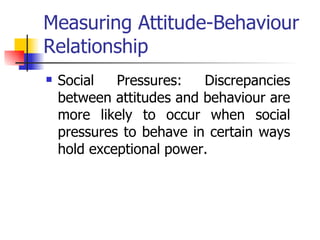 Measuring Attitude-Behaviour Relationship Social Pressures: Discrepancies between attitudes and behaviour are more likely to occur when social pressures to behave in certain ways hold exceptional power. 
