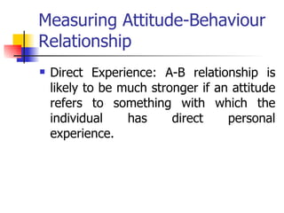 Measuring Attitude-Behaviour Relationship Direct Experience: A-B relationship is likely to be much stronger if an attitude refers to something with which the individual has direct personal experience. 