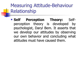 Measuring Attitude-Behaviour Relationship Self Perception Theory:  Self-perception theory is developed by psychologist, Daryl Bem. It asserts that we develop our attitudes by observing our own behavior and concluding what attitudes must have caused them. 