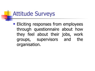 Attitude Surveys Eliciting responses from employees through questionnaire about how they feel about their jobs, work groups, supervisors and the organisation. 