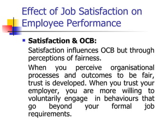 Effect of Job Satisfaction on Employee Performance Satisfaction & OCB:   Satisfaction influences OCB but through perceptions of fairness.  When you perceive organisational processes and outcomes to be fair, trust is developed. When you trust your employer, you are more willing to voluntarily engage  in behaviours that go beyond your formal job requirements.  