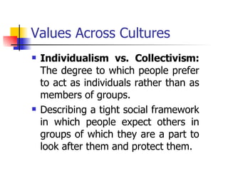 Values Across Cultures Individualism vs. Collectivism:  The degree to which people prefer to act as individuals rather than as members of groups. Describing a tight social framework in which people expect others in groups of which they are a part to look after them and protect them. 
