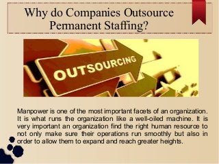Why do Companies Outsource
Permanent Staffing?
Manpower is one of the most important facets of an organization.
It is what runs the organization like a well-oiled machine. It is
very important an organization find the right human resource to
not only make sure their operations run smoothly but also in
order to allow them to expand and reach greater heights.
 