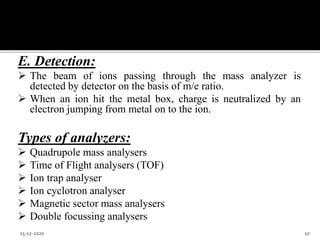 E. Detection:
 The beam of ions passing through the mass analyzer is
detected by detector on the basis of m/e ratio.
 When an ion hit the metal box, charge is neutralized by an
electron jumping from metal on to the ion.
Types of analyzers:
 Quadrupole mass analysers
 Time of Flight analysers (TOF)
 Ion trap analyser
 Ion cyclotron analyser
 Magnetic sector mass analysers
 Double focussing analysers
15-12-2020 10
 