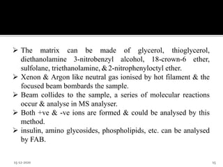  The matrix can be made of glycerol, thioglycerol,
diethanolamine 3-nitrobenzyl alcohol, 18-crown-6 ether,
sulfolane, triethanolamine, &2-nitrophenyloctyl ether.
 Xenon & Argon like neutral gas ionised by hot filament & the
focused beam bombards the sample.
 Beam collides to the sample, a series of molecular reactions
occur & analyse in MS analyser.
 Both +ve & -ve ions are formed & could be analysed by this
method.
 insulin, amino glycosides, phospholipids, etc. can be analysed
by FAB.
15-12-2020 15
 