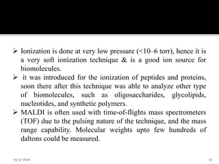  Ionization is done at very low pressure (<10–6 torr), hence it is
a very soft ionization technique & is a good ion source for
biomolecules.
 it was introduced for the ionization of peptides and proteins,
soon there after this technique was able to analyze other type
of biomolecules, such as oligosaccharides, glycolipids,
nucleotides, and synthetic polymers.
 MALDI is often used with time-of-flights mass spectrometers
(TOF) due to the pulsing nature of the technique, and the mass
range capability. Molecular weights upto few hundreds of
daltons could be measured.
15-12-2020 17
 