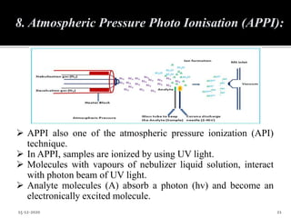  APPI also one of the atmospheric pressure ionization (API)
technique.
 In APPI, samples are ionized by using UV light.
 Molecules with vapours of nebulizer liquid solution, interact
with photon beam of UV light.
 Analyte molecules (A) absorb a photon (hv) and become an
electronically excited molecule.
15-12-2020 21
8. Atmospheric Pressure Photo Ionisation (APPI):
 