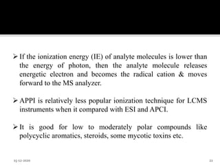 If the ionization energy (IE) of analyte molecules is lower than
the energy of photon, then the analyte molecule releases
energetic electron and becomes the radical cation & moves
forward to the MS analyzer.
APPI is relatively less popular ionization technique for LCMS
instruments when it compared with ESI and APCI.
It is good for low to moderately polar compounds like
polycyclic aromatics, steroids, some mycotic toxins etc.
15-12-2020 22
 