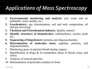 1. Environmental monitoring and analysis: soil, water and air
pollutants, water quality, etc.;
2. Geochemistry: age determination, soil and rock composition, oil
and gas surveying;
3. Chemical and Petrochemical industry: Quality control;
4. Identify structures of biomolecules: carbohydrates, nucleic acids
etc.;
5. Sequencing of biopolymers: proteins and oligosaccharides;
6. Determination of molecular mass: peptides, proteins, and
oligonucleotides;
7. Monitoring gases in patients breath during surgery;
8. Identification of drugs & its metabolites abuse in blood, urine, and
saliva;
9. Analyses of aerosol particles;
10. Determination of pesticides residues in food.
15-12-2020 26
 