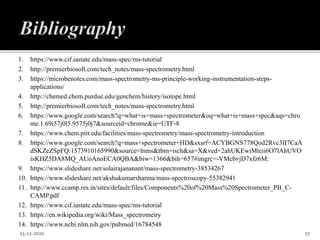 1. https://www.cif.iastate.edu/mass-spec/ms-tutorial
2. http://premierbiosoft.com/tech_notes/mass-spectrometry.html
3. https://microbenotes.com/mass-spectrometry-ms-principle-working-instrumentation-steps-
applications/
4. http://chemed.chem.purdue.edu/genchem/history/isotope.html
5. http://premierbiosoft.com/tech_notes/mass-spectrometry.html
6. https://www.google.com/search?q=what+is+mass+spectrometer&oq=what+is+mass+spec&aqs=chro
me.1.69i57j0l5.9575j0j7&sourceid=chrome&ie=UTF-8
7. https://www.chem.pitt.edu/facilities/mass-spectrometry/mass-spectrometry-introduction
8. https://www.google.com/search?q=mass+spectrometer+HD&sxsrf=ACYBGNS778Qod2Rvc3II7CaA
dSKZeZSpFQ:1573910165990&source=lnms&tbm=isch&sa=X&ved=2ahUKEwiMteii6O7lAhUVO
isKHZ5DA8MQ_AUoAnoECA0QBA&biw=1366&bih=657#imgrc=-VMcbvjD7xfz6M:
9. https://www.slideshare.net/solairajananant/mass-spectrometry-38534267
10. https://www.slideshare.net/akshukumarsharma/mass-spectroscopy-55382941
11. http://www.ccamp.res.in/sites/default/files/Components%20of%20Mass%20Spectrometer_PB_C-
CAMP.pdf
12. https://www.cif.iastate.edu/mass-spec/ms-tutorial
13. https://en.wikipedia.org/wiki/Mass_spectrometry
14. https://www.ncbi.nlm.nih.gov/pubmed/16784548
15-12-2020 27
 