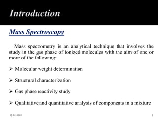 Mass Spectroscopy
Mass spectrometry is an analytical technique that involves the
study in the gas phase of ionized molecules with the aim of one or
more of the following:
 Molecular weight determination
 Structural characterization
 Gas phase reactivity study
 Qualitative and quantitative analysis of components in a mixture
15-12-2020 3
 