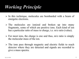  In this technique, molecules are bombarded with a beam of
energetic electrons.
 The molecules are ionized and broken up into many
fragments, some of which are positive ions. Each kind of ion
has a particular ratio of mass to charge, i.e. m/e ratio (value).
 For most ions, the charge is one and thus, m/e ratio is simply
the molecular mass of the ion.
 The ions pass through magnetic and electric fields to reach
detector where they are detected and signals are recorded to
give a mass spectra.
15-12-2020 6
 