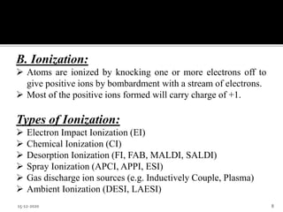 B. Ionization:
 Atoms are ionized by knocking one or more electrons off to
give positive ions by bombardment with a stream of electrons.
 Most of the positive ions formed will carry charge of +1.
Types of Ionization:
 Electron Impact Ionization (EI)
 Chemical Ionization (CI)
 Desorption Ionization (FI, FAB, MALDI, SALDI)
 Spray Ionization (APCI, APPI, ESI)
 Gas discharge ion sources (e.g. Inductively Couple, Plasma)
 Ambient Ionization (DESI, LAESI)
15-12-2020 8
 