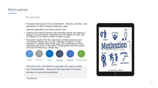 2
Motivation
• Processes that account for an individual’s intensity, direction, and
persistence of effort towards attaining a goal.
• Intensity describes how hard a person tries.
• Internal and external factors that stimulate desire and energy in
people to be continually interested and committed to a job, role
or subject, or to make an effort to attain a goal.
• Motivation results from the interaction of both conscious and
unconscious factors such as the intensity of desire or need,
incentive or reward value of the goal, and expectations of the
individual and of his or her peers. These factors are the reasons
one has for behaving a certain way
The Definition
Goals Attitude Support Performance
The will to win, the desire to succeed, the urge to reach
your full potential... these are the keys that will unlock
the door to personal excellence.
-Confucius
Idea Success
 