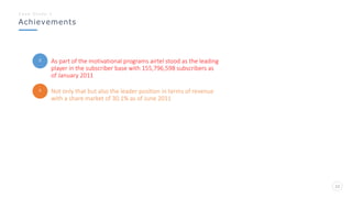 Achievements
C a s e S t u d y - 1
22
As part of the motivational programs airtel stood as the leading
player in the subscriber base with 155,796,598 subscribers as
of January 2011
Not only that but also the leader position in terms of revenue
with a share market of 30.1% as of June 2011
 