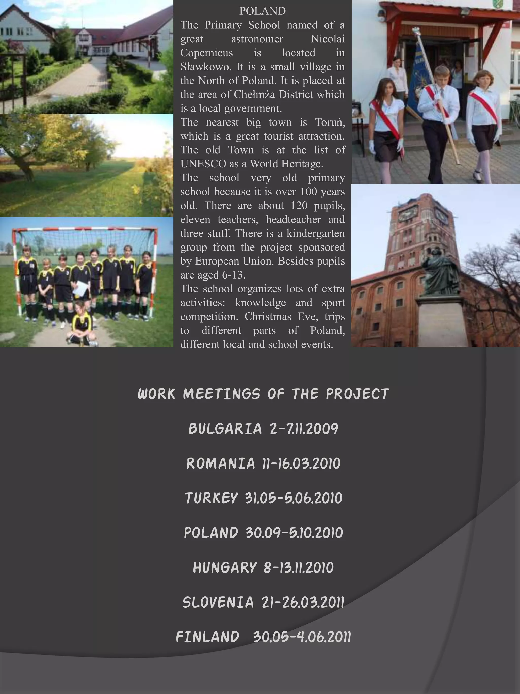 POLAND
    The Primary School named of a
    great       astronomer       Nicolai
    Copernicus       is    located     in
    Sławkowo. It is a small village in
    the North of Poland. It is placed at
    the area of Chełmża District which
    is a local government.
    The nearest big town is Toruń,
    which is a great tourist attraction.
    The old Town is at the list of
    UNESCO as a World Heritage.
    The school very old primary
    school because it is over 100 years
    old. There are about 120 pupils,
    eleven teachers, headteacher and
    three stuff. There is a kindergarten
    group from the project sponsored
    by European Union. Besides pupils
    are aged 6-13.
    The school organizes lots of extra
    activities: knowledge and sport
    competition. Christmas Eve, trips
    to different parts of Poland,
    different local and school events.



WORK MEETINGS OF THE PROJECT

     BULGARIA 2-7.11.2009

     ROMANIA 11-16.03.2010

     TURKEY 31.05-5.06.2010

     POLAND 30.09-5.10.2010
      HUNGARY 8-13.11.2010

    SLOVENIA 21-26.03.2011

    FINLAND 30.05-4.06.2011
 