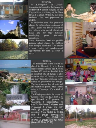 HUNGARY
The      Kindergarten     of    „Maci”
foundation is located in Jaszbereny. It
is located in central Hungary, on the
Zagyva River, a tributary of the Tisza
River. It is about 100 km (62 mi) from
Budapest. The total population is
28.293.
The institution runs five preschool
classes for children between the age of
2 and 7 years. We provide education
for children with special educational
needs and for their typically
developing         peers     (inclusive
education).
Since September 2006 we provide
primary school classes for children
with multiple disabilities – we ensure
a wide variety of developmental
opportunities for them 20 hours a
week.


                TURKEY
  The kindergarten Elma Sekeri is
  placed in Kocaeli. It is a Town
  located at the Marmara Sea. Kocaeli
  is about 120 km from Istanbul. It is
  an ndustrial city of Turkey is also
  industrial city of Europe ,as there
  are many factories which are really
  source of production for Europe.
  The town has got lots of historical
  and touristical places. Most famos
  thing is Pismaniye, it’s a kind of
  sweet.
  The Kindergarten is in the centre of
  Kocaeli. There are 122 kids, 3-6
  age divided in 7 groups, 7
  teachers, 1 headmaster, 5
  stuffs. We have 5 classes and
  7 groups. 5 groups are half
  time (2 groups coming to
  morning; from 08:00 to 13:00
  and 3 groups coming to
  afternoon; from 13:00 to
  18:00), 2 groups are full time
  (from 08:30 to 15:30)
 