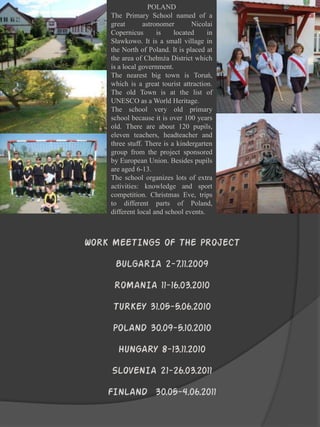 POLAND
    The Primary School named of a
    great       astronomer       Nicolai
    Copernicus       is    located     in
    Sławkowo. It is a small village in
    the North of Poland. It is placed at
    the area of Chełmża District which
    is a local government.
    The nearest big town is Toruń,
    which is a great tourist attraction.
    The old Town is at the list of
    UNESCO as a World Heritage.
    The school very old primary
    school because it is over 100 years
    old. There are about 120 pupils,
    eleven teachers, headteacher and
    three stuff. There is a kindergarten
    group from the project sponsored
    by European Union. Besides pupils
    are aged 6-13.
    The school organizes lots of extra
    activities: knowledge and sport
    competition. Christmas Eve, trips
    to different parts of Poland,
    different local and school events.



WORK MEETINGS OF THE PROJECT

     BULGARIA 2-7.11.2009

     ROMANIA 11-16.03.2010

     TURKEY 31.05-5.06.2010

     POLAND 30.09-5.10.2010
      HUNGARY 8-13.11.2010

    SLOVENIA 21-26.03.2011

    FINLAND 30.05-4.06.2011
 